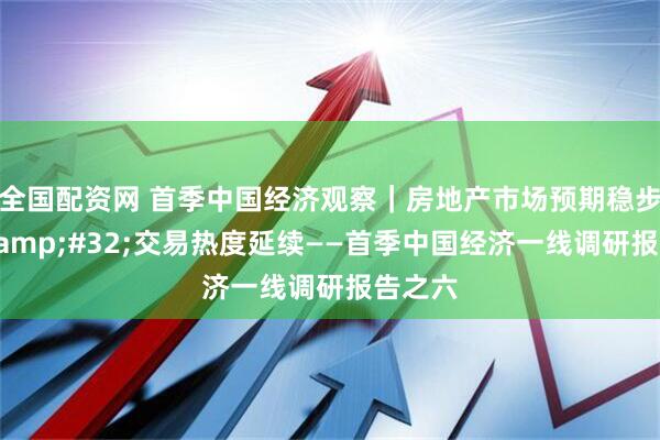 全国配资网 首季中国经济观察｜房地产市场预期稳步向好&#32;交易热度延续——首季中国经济一线调研报告之六