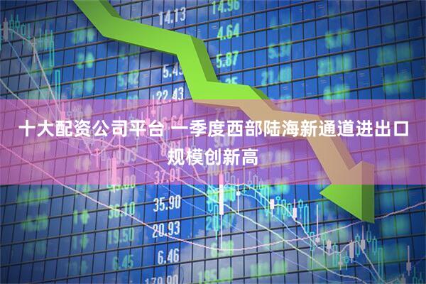 十大配资公司平台 一季度西部陆海新通道进出口规模创新高