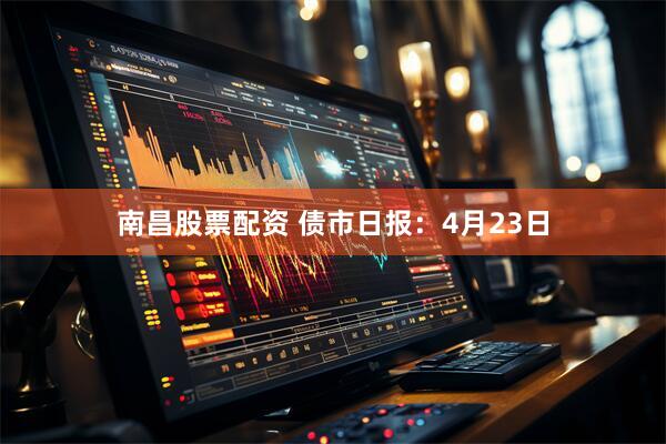 南昌股票配资 债市日报：4月23日