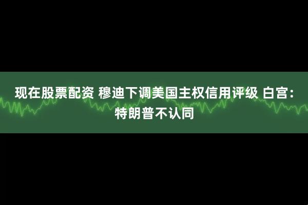 现在股票配资 穆迪下调美国主权信用评级 白宫：特朗普不认同