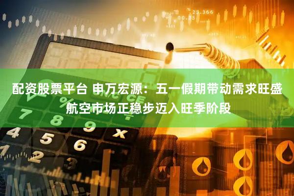 配资股票平台 申万宏源：五一假期带动需求旺盛 航空市场正稳步迈入旺季阶段