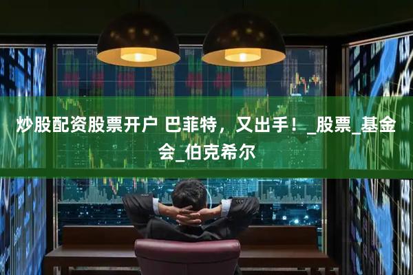 炒股配资股票开户 巴菲特，又出手！_股票_基金会_伯克希尔