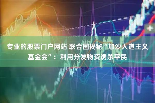 专业的股票门户网站 联合国揭秘“加沙人道主义基金会”：利用分发物资诱杀平民
