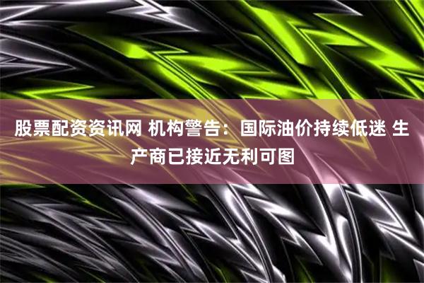 股票配资资讯网 机构警告：国际油价持续低迷 生产商已接近无利可图