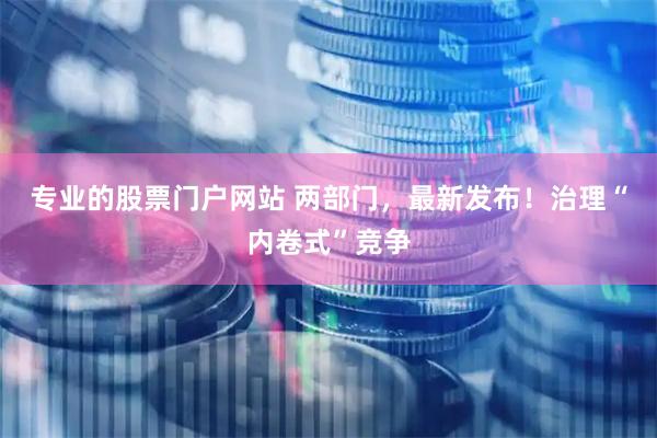 专业的股票门户网站 两部门，最新发布！治理“内卷式”竞争