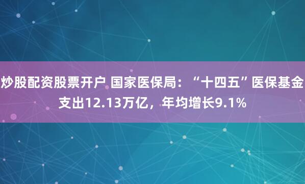 炒股配资股票开户 国家医保局：“十四五”医保基金支出12.13万亿，年均增长9.1%