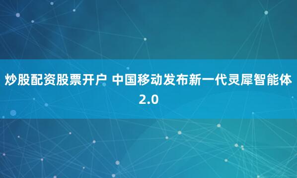 炒股配资股票开户 中国移动发布新一代灵犀智能体2.0