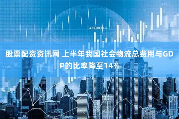 股票配资资讯网 上半年我国社会物流总费用与GDP的比率降至14%