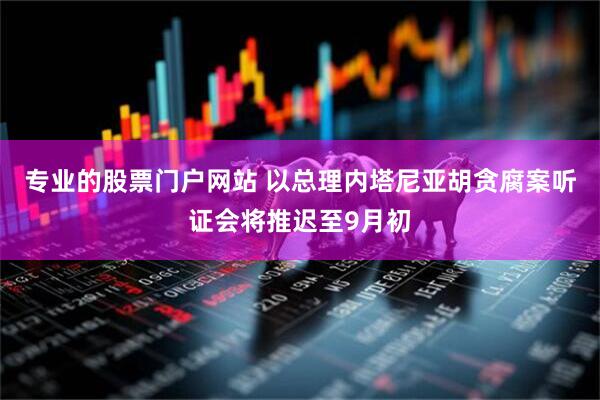 专业的股票门户网站 以总理内塔尼亚胡贪腐案听证会将推迟至9月初