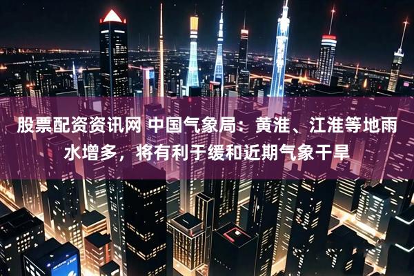 股票配资资讯网 中国气象局：黄淮、江淮等地雨水增多，将有利于缓和近期气象干旱