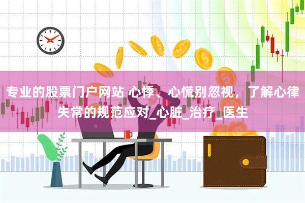 专业的股票门户网站 心悸、心慌别忽视，了解心律失常的规范应对_心脏_治疗_医生