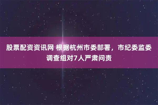 股票配资资讯网 根据杭州市委部署，市纪委监委调查组对7人严肃问责