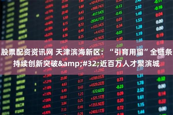 股票配资资讯网 天津滨海新区：“引育用留”全链条持续创新突破&#32;近百万人才聚滨城