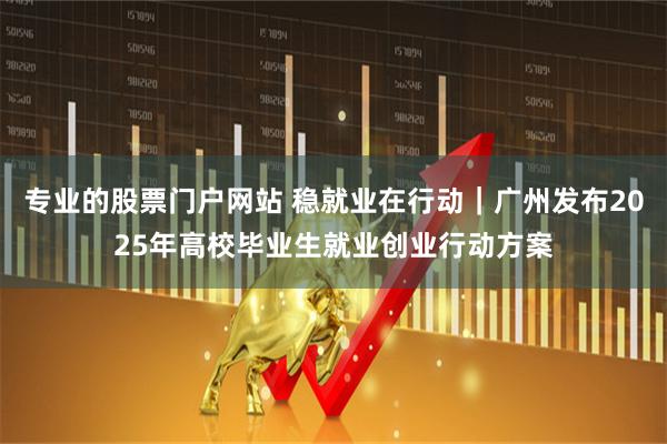 专业的股票门户网站 稳就业在行动｜广州发布2025年高校毕业生就业创业行动方案