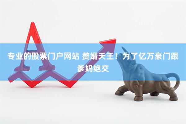 专业的股票门户网站 赘婿天王！为了亿万豪门跟爹妈绝交