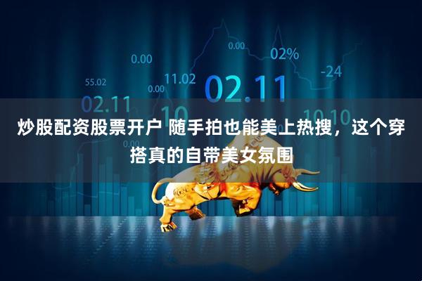 炒股配资股票开户 随手拍也能美上热搜，这个穿搭真的自带美女氛围