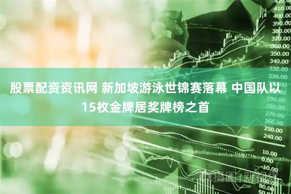 股票配资资讯网 新加坡游泳世锦赛落幕 中国队以15枚金牌居奖牌榜之首