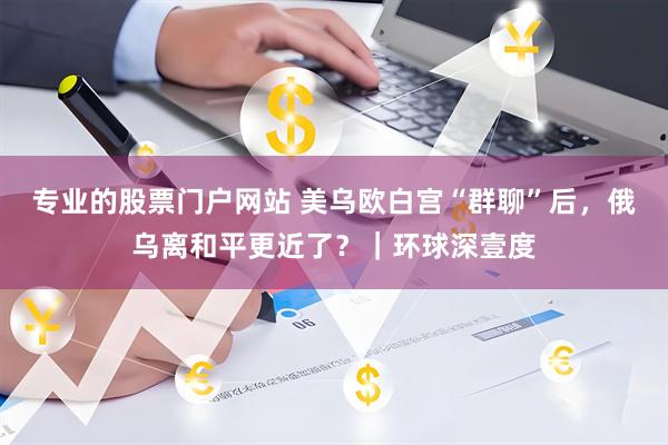 专业的股票门户网站 美乌欧白宫“群聊”后，俄乌离和平更近了？｜环球深壹度