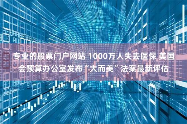 专业的股票门户网站 1000万人失去医保 美国会预算办公室发布“大而美”法案最新评估