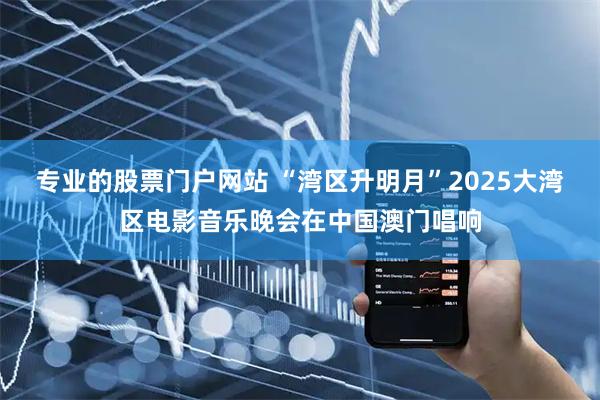 专业的股票门户网站 “湾区升明月”2025大湾区电影音乐晚会在中国澳门唱响