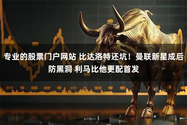 专业的股票门户网站 比达洛特还坑!曼联新星成后防黑洞 利马比他更配首发