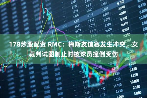 178炒股配资 RMC：梅斯友谊赛发生冲突，女裁判试图制止时被球员撞倒受伤
