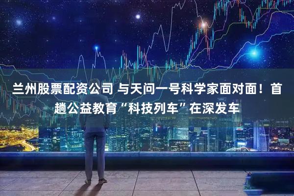 兰州股票配资公司 与天问一号科学家面对面！首趟公益教育“科技列车”在深发车