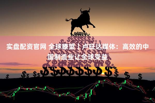 实盘配资官网 全球瞭望｜卢旺达媒体：高效的中国制造业让全球受益