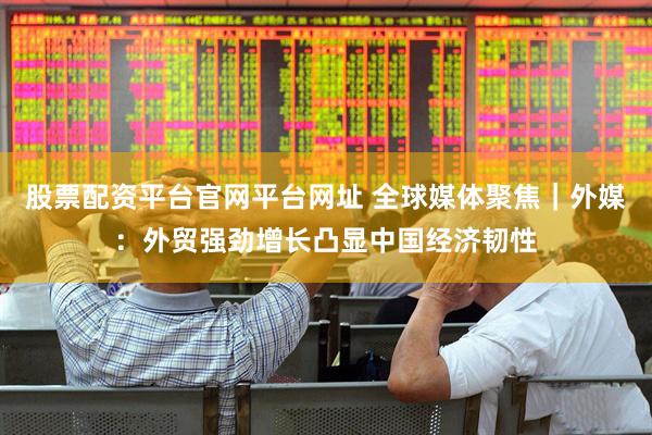 股票配资平台官网平台网址 全球媒体聚焦|外媒:外贸强劲增长凸显中国经济韧性