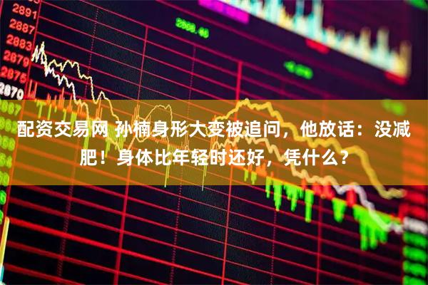 配资交易网 孙楠身形大变被追问，他放话：没减肥！身体比年轻时还好，凭什么？