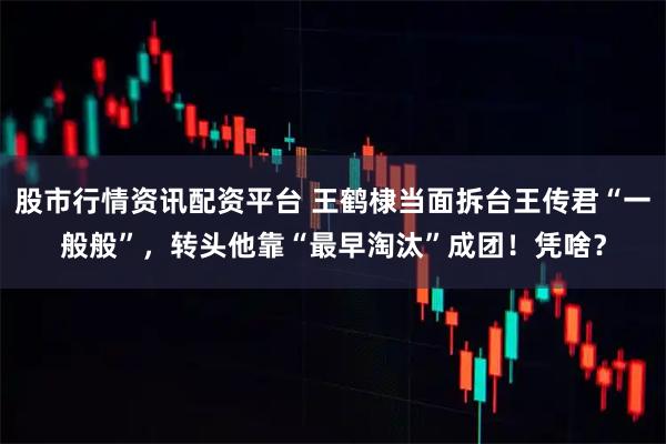 股市行情资讯配资平台 王鹤棣当面拆台王传君“一般般”，转头他靠“最早淘汰”成团！凭啥？