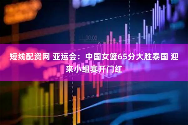 短线配资网 亚运会:中国女篮65分大胜泰国 迎来小组赛开门红